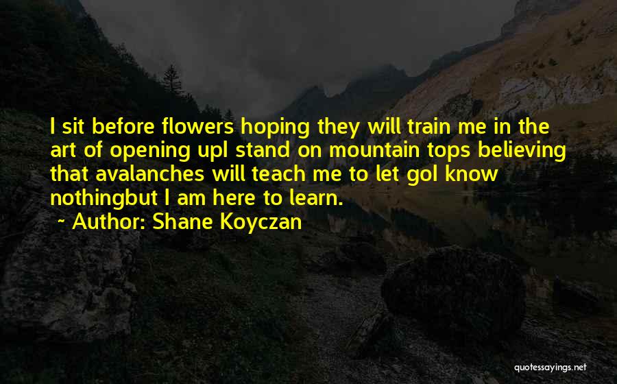 Shane Koyczan Quotes: I Sit Before Flowers Hoping They Will Train Me In The Art Of Opening Upi Stand On Mountain Tops Believing