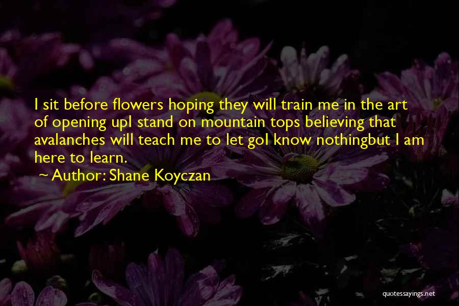 Shane Koyczan Quotes: I Sit Before Flowers Hoping They Will Train Me In The Art Of Opening Upi Stand On Mountain Tops Believing