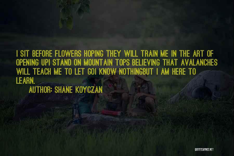 Shane Koyczan Quotes: I Sit Before Flowers Hoping They Will Train Me In The Art Of Opening Upi Stand On Mountain Tops Believing