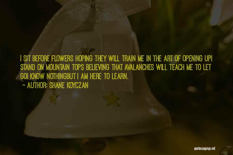 Shane Koyczan Quotes: I Sit Before Flowers Hoping They Will Train Me In The Art Of Opening Upi Stand On Mountain Tops Believing