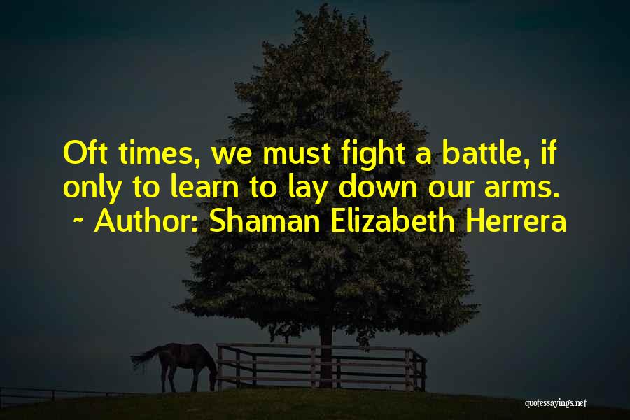 Shaman Elizabeth Herrera Quotes: Oft Times, We Must Fight A Battle, If Only To Learn To Lay Down Our Arms.