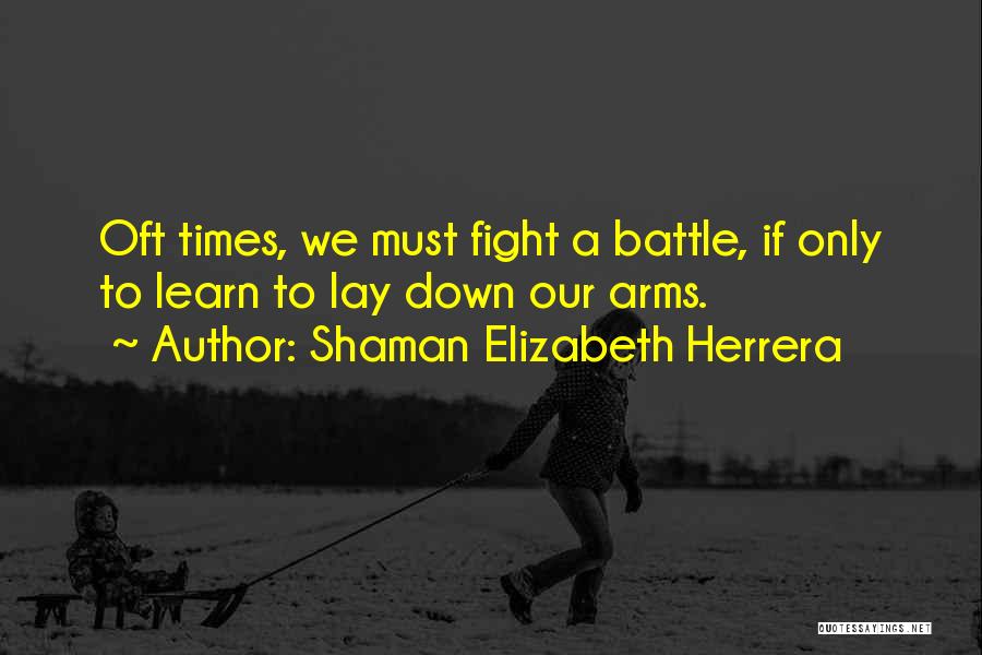 Shaman Elizabeth Herrera Quotes: Oft Times, We Must Fight A Battle, If Only To Learn To Lay Down Our Arms.