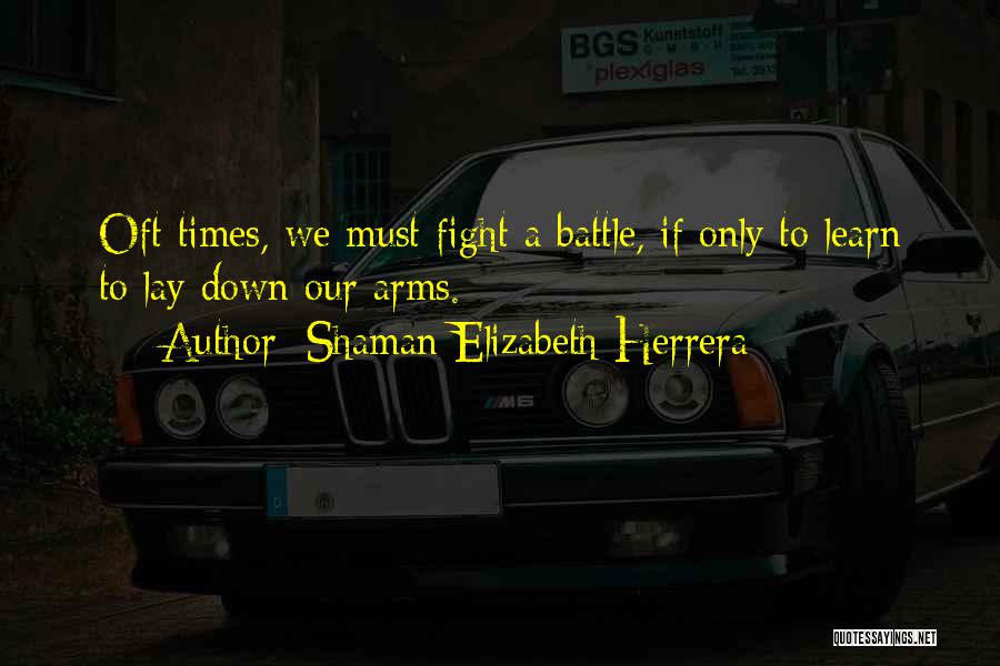 Shaman Elizabeth Herrera Quotes: Oft Times, We Must Fight A Battle, If Only To Learn To Lay Down Our Arms.