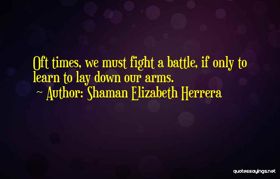 Shaman Elizabeth Herrera Quotes: Oft Times, We Must Fight A Battle, If Only To Learn To Lay Down Our Arms.