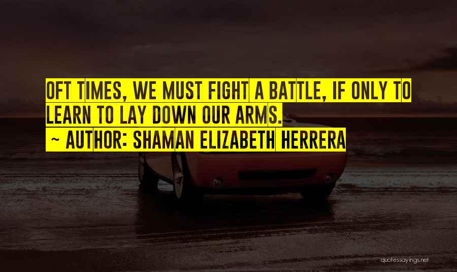 Shaman Elizabeth Herrera Quotes: Oft Times, We Must Fight A Battle, If Only To Learn To Lay Down Our Arms.