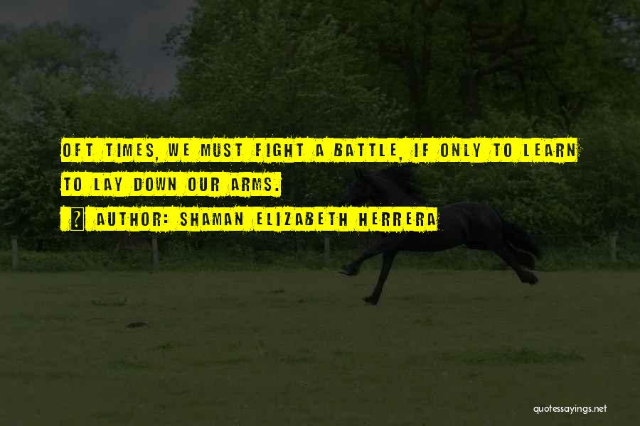 Shaman Elizabeth Herrera Quotes: Oft Times, We Must Fight A Battle, If Only To Learn To Lay Down Our Arms.