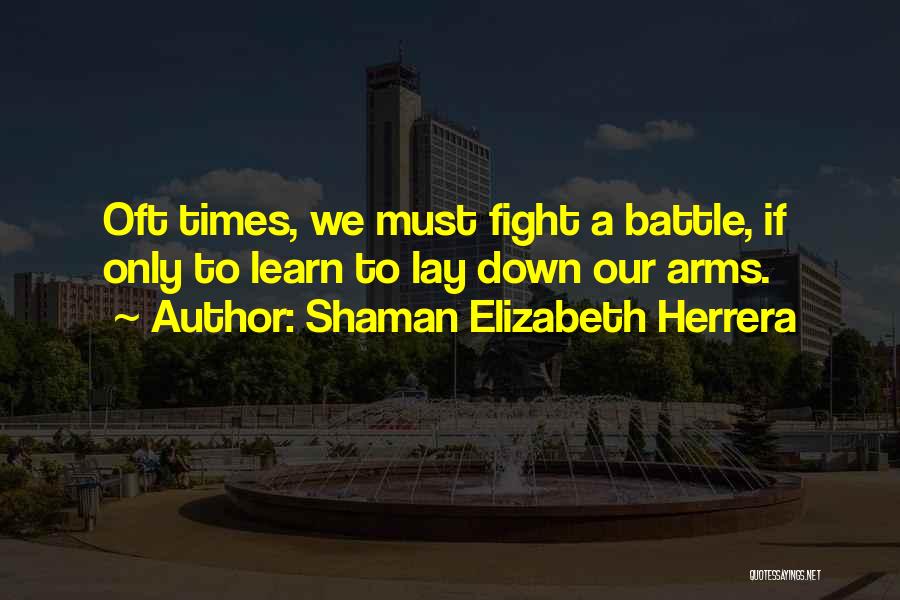 Shaman Elizabeth Herrera Quotes: Oft Times, We Must Fight A Battle, If Only To Learn To Lay Down Our Arms.