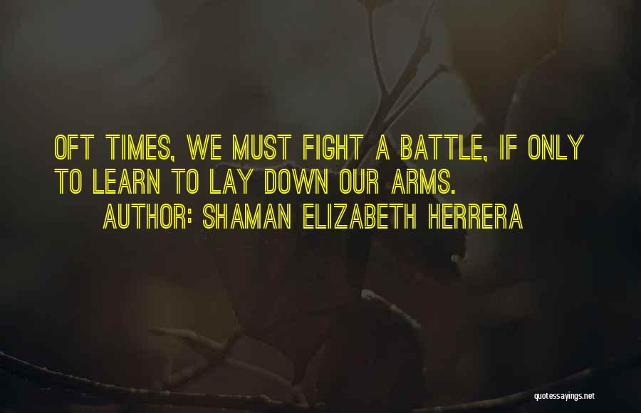 Shaman Elizabeth Herrera Quotes: Oft Times, We Must Fight A Battle, If Only To Learn To Lay Down Our Arms.