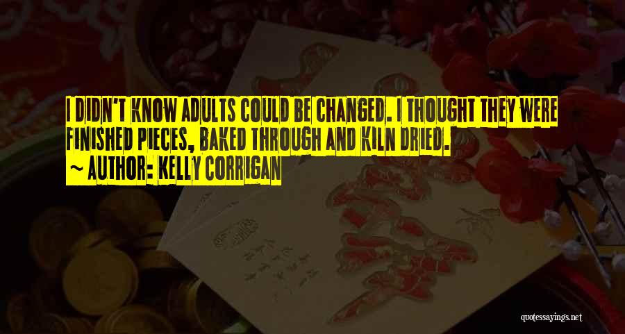 Kelly Corrigan Quotes: I Didn't Know Adults Could Be Changed. I Thought They Were Finished Pieces, Baked Through And Kiln Dried.