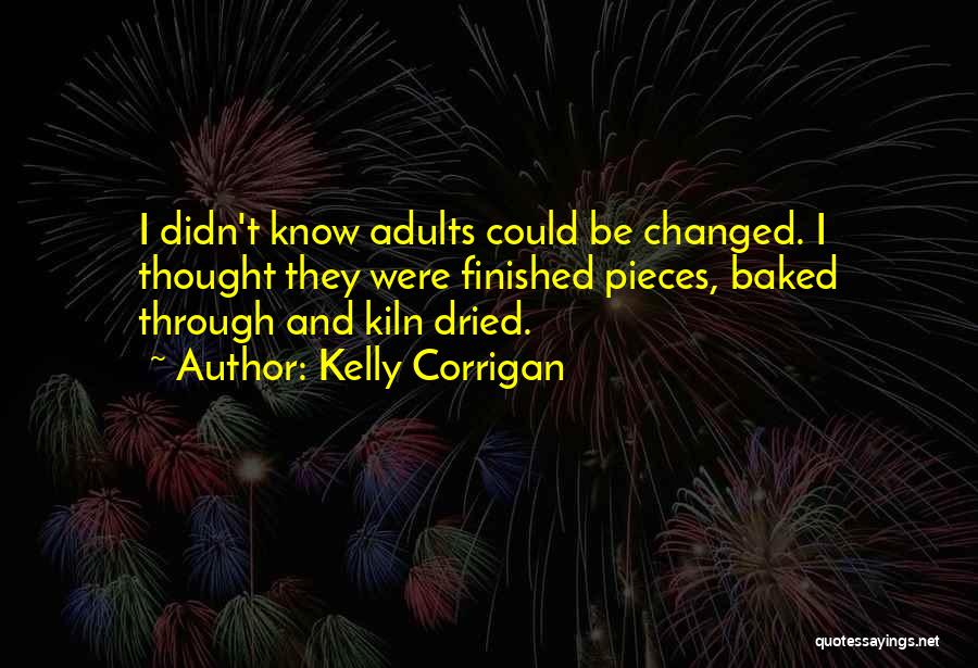Kelly Corrigan Quotes: I Didn't Know Adults Could Be Changed. I Thought They Were Finished Pieces, Baked Through And Kiln Dried.