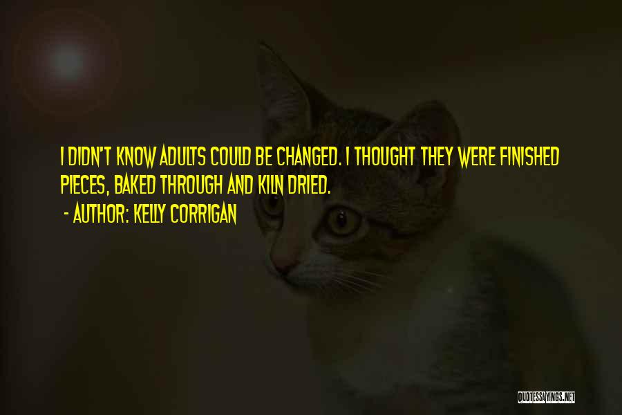 Kelly Corrigan Quotes: I Didn't Know Adults Could Be Changed. I Thought They Were Finished Pieces, Baked Through And Kiln Dried.