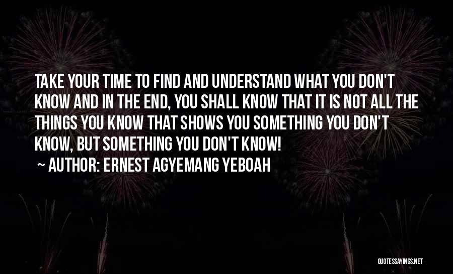 Ernest Agyemang Yeboah Quotes: Take Your Time To Find And Understand What You Don't Know And In The End, You Shall Know That It