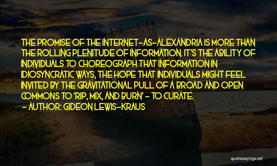 Gideon Lewis-Kraus Quotes: The Promise Of The Internet-as-alexandria Is More Than The Rolling Plenitude Of Information. It's The Ability Of Individuals To Choreograph