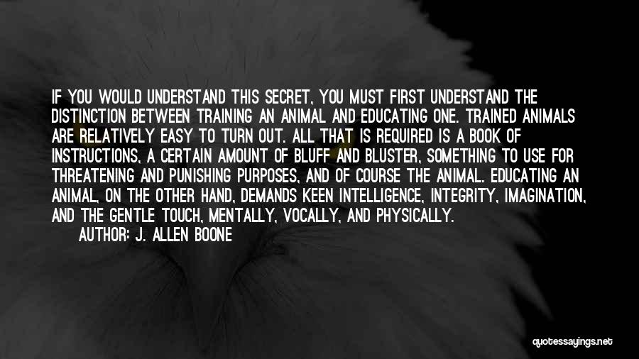 J. Allen Boone Quotes: If You Would Understand This Secret, You Must First Understand The Distinction Between Training An Animal And Educating One. Trained