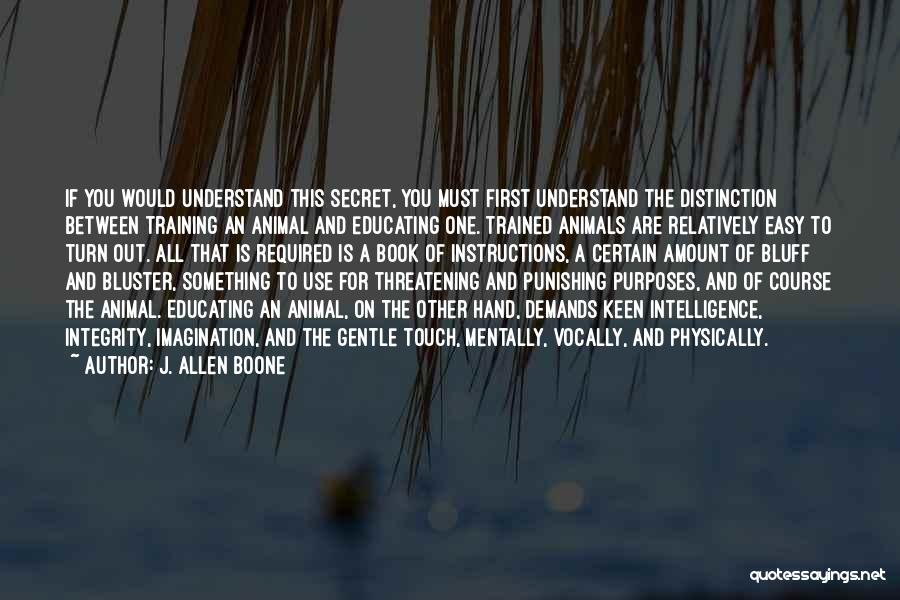 J. Allen Boone Quotes: If You Would Understand This Secret, You Must First Understand The Distinction Between Training An Animal And Educating One. Trained