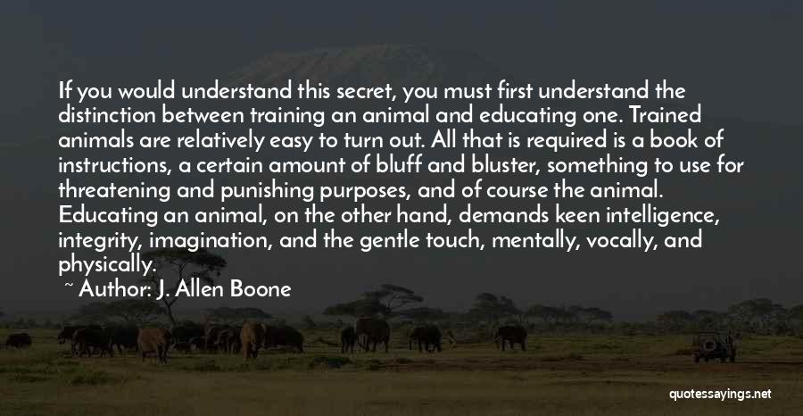 J. Allen Boone Quotes: If You Would Understand This Secret, You Must First Understand The Distinction Between Training An Animal And Educating One. Trained