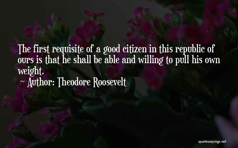 Theodore Roosevelt Quotes: The First Requisite Of A Good Citizen In This Republic Of Ours Is That He Shall Be Able And Willing