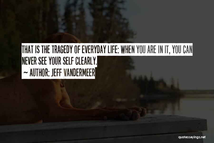 Jeff VanderMeer Quotes: That Is The Tragedy Of Everyday Life: When You Are In It, You Can Never See Your Self Clearly.