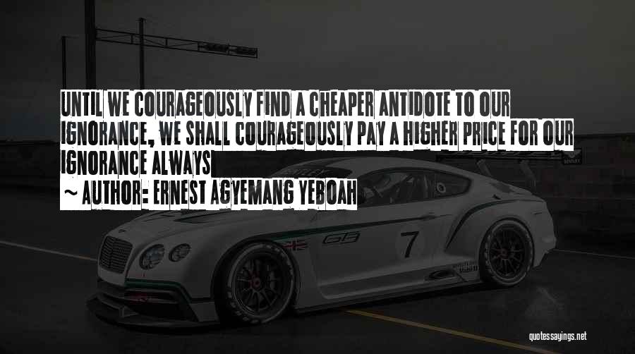 Ernest Agyemang Yeboah Quotes: Until We Courageously Find A Cheaper Antidote To Our Ignorance, We Shall Courageously Pay A Higher Price For Our Ignorance