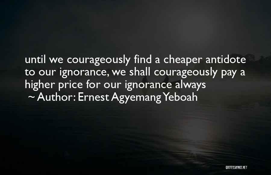 Ernest Agyemang Yeboah Quotes: Until We Courageously Find A Cheaper Antidote To Our Ignorance, We Shall Courageously Pay A Higher Price For Our Ignorance