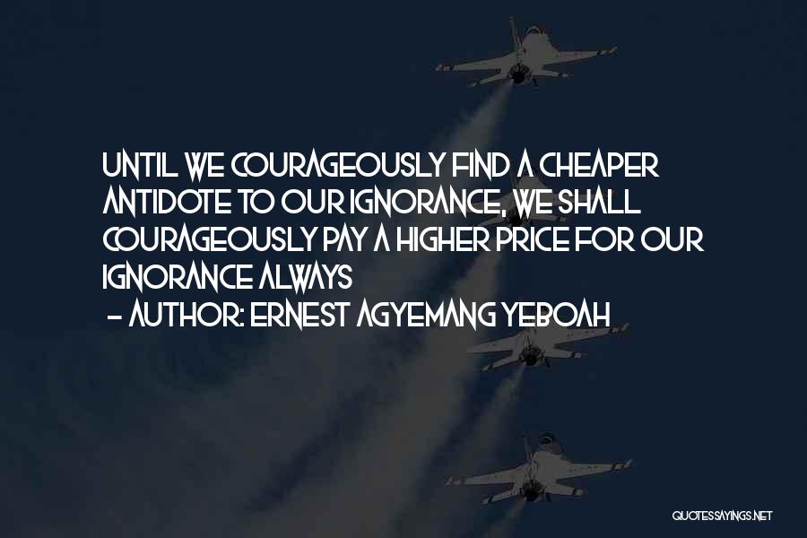 Ernest Agyemang Yeboah Quotes: Until We Courageously Find A Cheaper Antidote To Our Ignorance, We Shall Courageously Pay A Higher Price For Our Ignorance