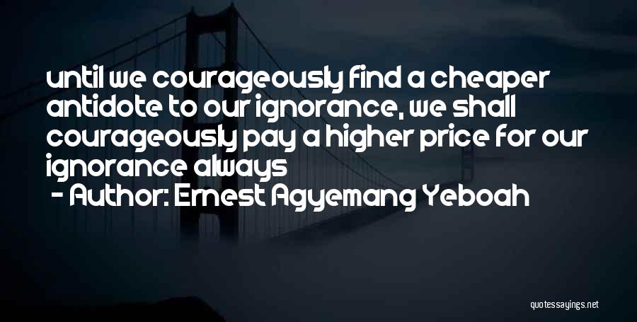 Ernest Agyemang Yeboah Quotes: Until We Courageously Find A Cheaper Antidote To Our Ignorance, We Shall Courageously Pay A Higher Price For Our Ignorance