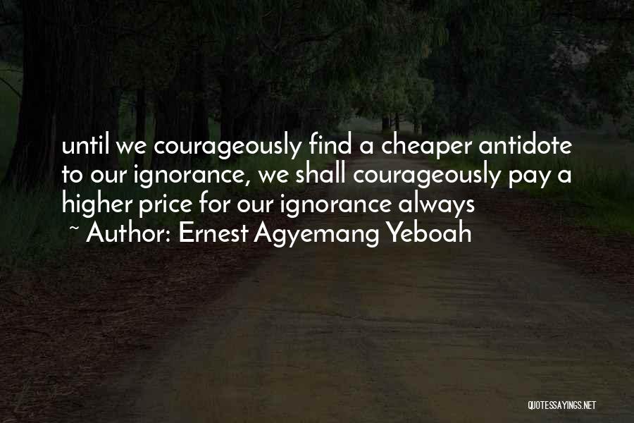 Ernest Agyemang Yeboah Quotes: Until We Courageously Find A Cheaper Antidote To Our Ignorance, We Shall Courageously Pay A Higher Price For Our Ignorance