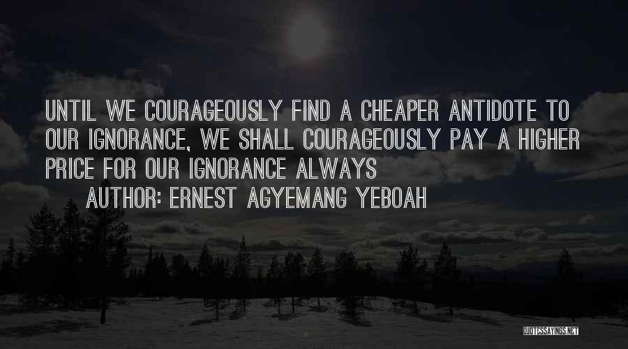 Ernest Agyemang Yeboah Quotes: Until We Courageously Find A Cheaper Antidote To Our Ignorance, We Shall Courageously Pay A Higher Price For Our Ignorance