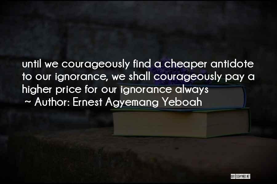 Ernest Agyemang Yeboah Quotes: Until We Courageously Find A Cheaper Antidote To Our Ignorance, We Shall Courageously Pay A Higher Price For Our Ignorance