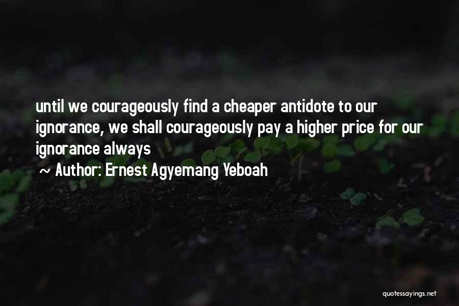 Ernest Agyemang Yeboah Quotes: Until We Courageously Find A Cheaper Antidote To Our Ignorance, We Shall Courageously Pay A Higher Price For Our Ignorance