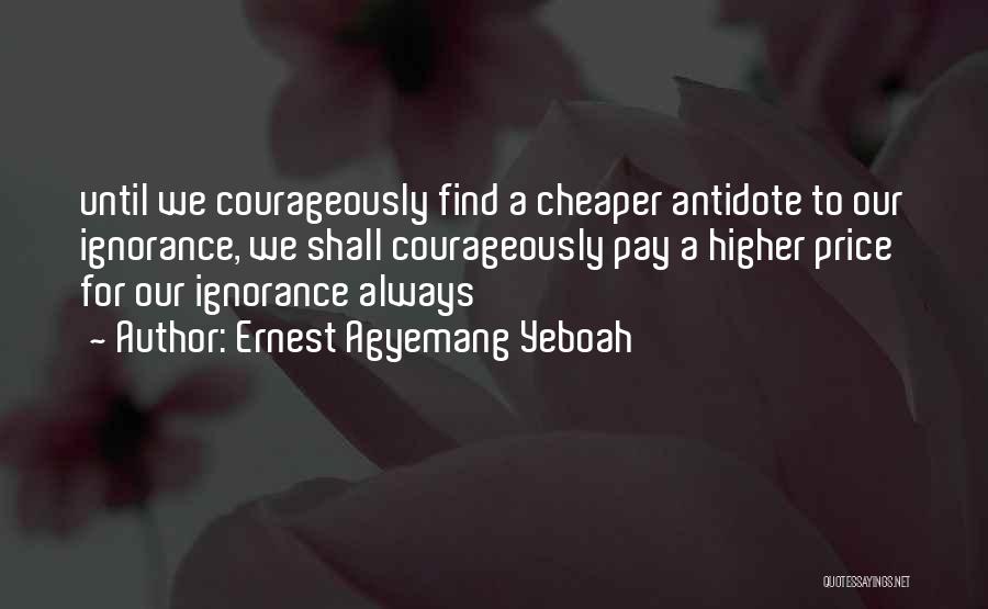 Ernest Agyemang Yeboah Quotes: Until We Courageously Find A Cheaper Antidote To Our Ignorance, We Shall Courageously Pay A Higher Price For Our Ignorance