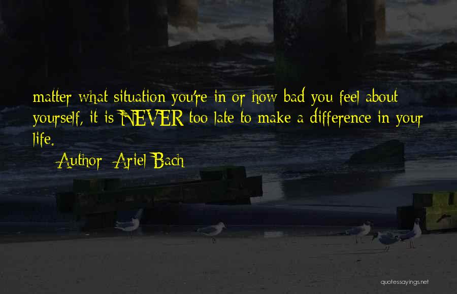 Ariel Bach Quotes: Matter What Situation You're In Or How Bad You Feel About Yourself, It Is Never Too Late To Make A