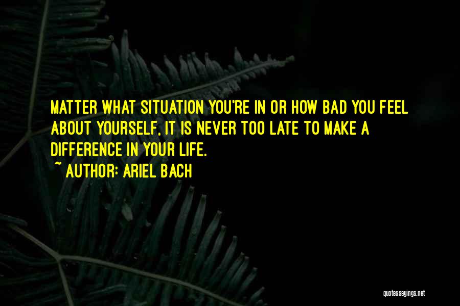 Ariel Bach Quotes: Matter What Situation You're In Or How Bad You Feel About Yourself, It Is Never Too Late To Make A