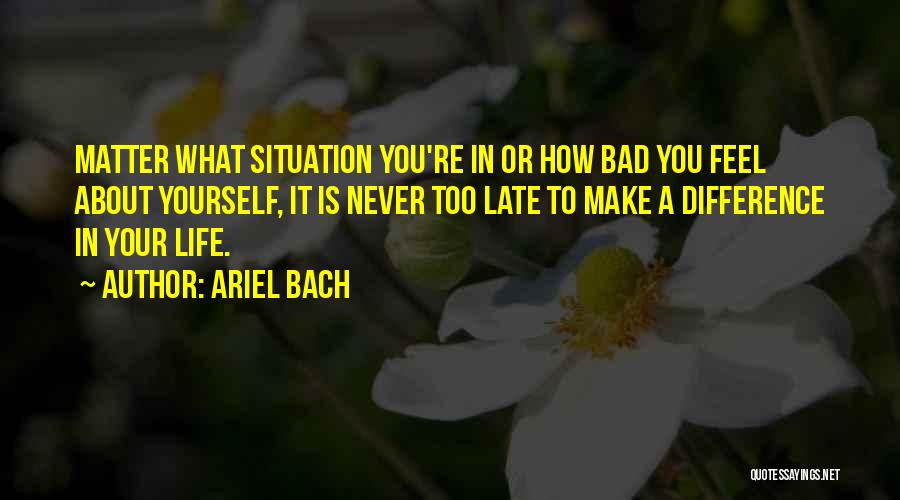 Ariel Bach Quotes: Matter What Situation You're In Or How Bad You Feel About Yourself, It Is Never Too Late To Make A