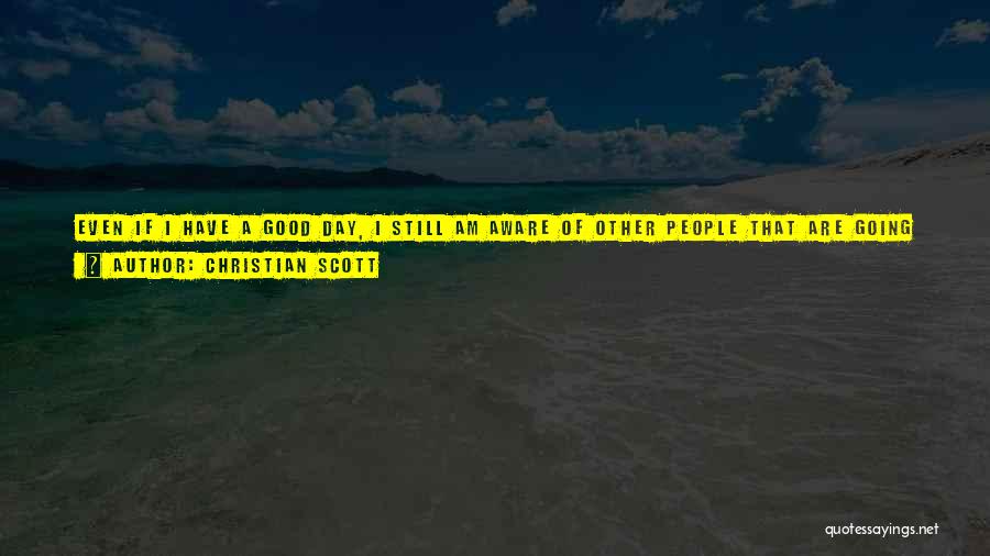 Christian Scott Quotes: Even If I Have A Good Day, I Still Am Aware Of Other People That Are Going Through Really Hard,