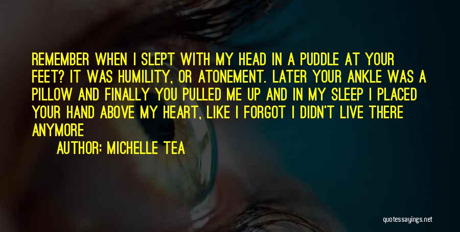 Michelle Tea Quotes: Remember When I Slept With My Head In A Puddle At Your Feet? It Was Humility, Or Atonement. Later Your