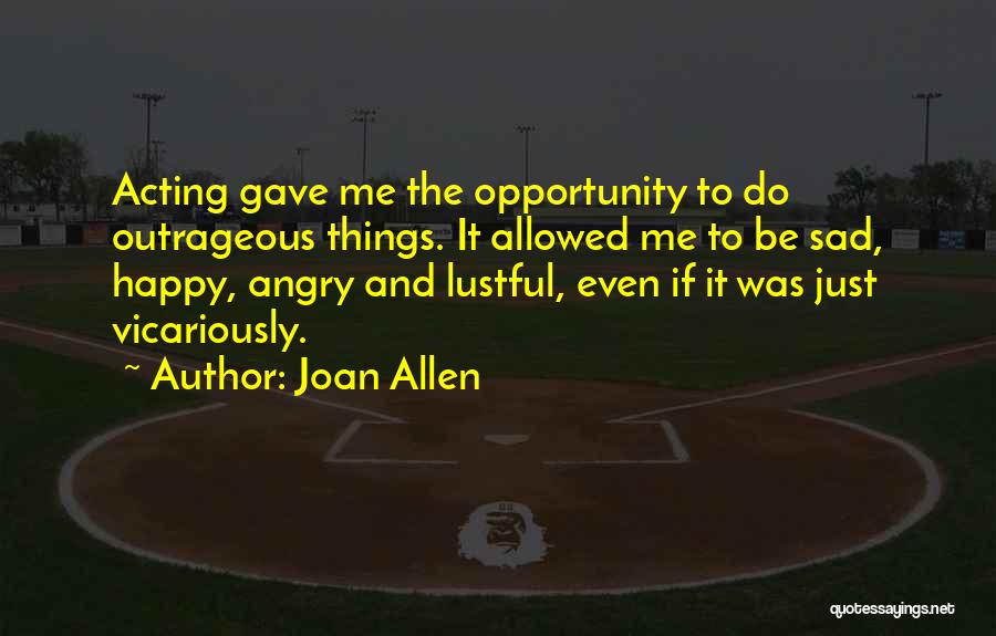 Joan Allen Quotes: Acting Gave Me The Opportunity To Do Outrageous Things. It Allowed Me To Be Sad, Happy, Angry And Lustful, Even