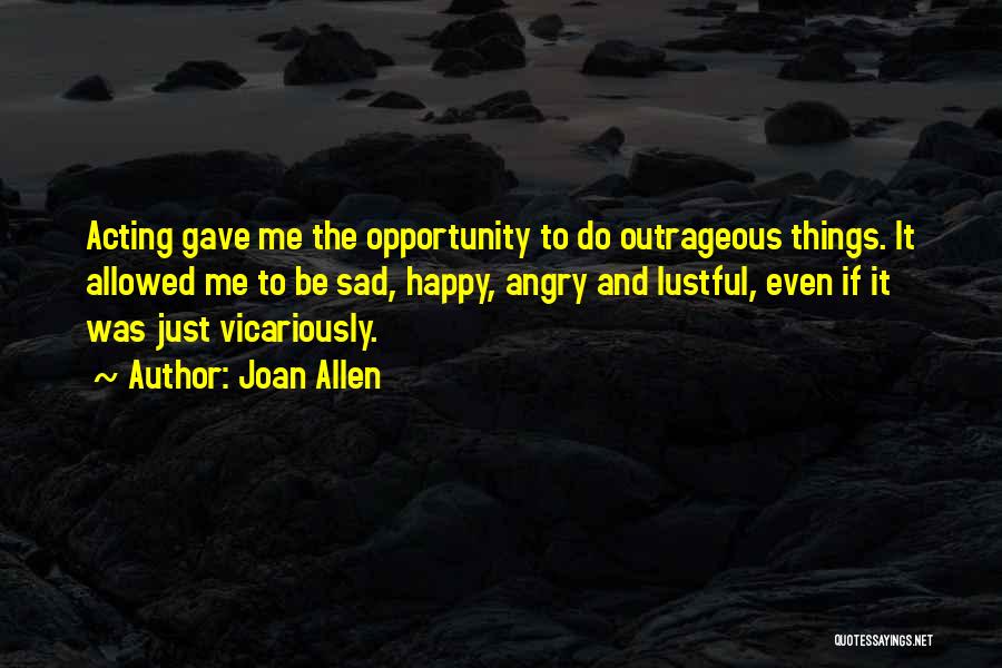 Joan Allen Quotes: Acting Gave Me The Opportunity To Do Outrageous Things. It Allowed Me To Be Sad, Happy, Angry And Lustful, Even