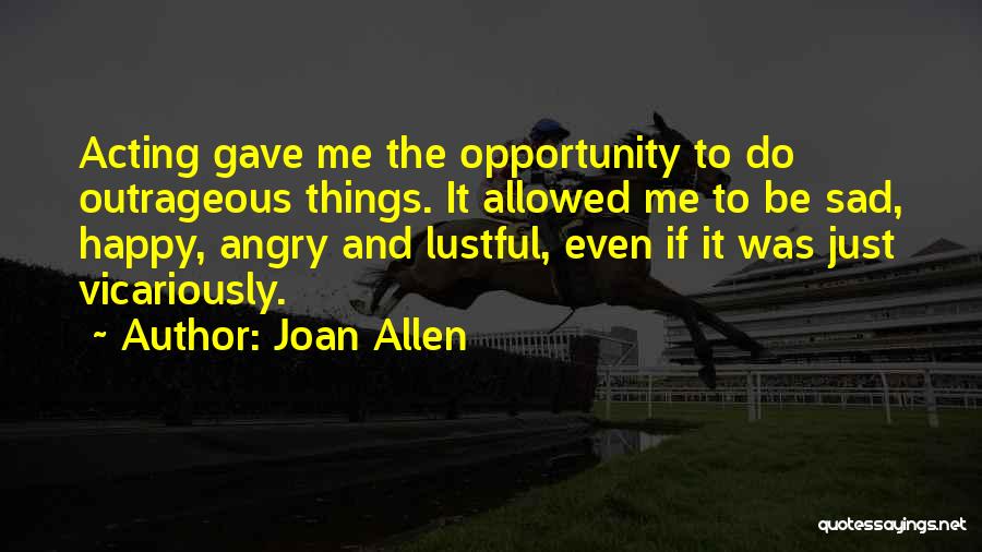 Joan Allen Quotes: Acting Gave Me The Opportunity To Do Outrageous Things. It Allowed Me To Be Sad, Happy, Angry And Lustful, Even