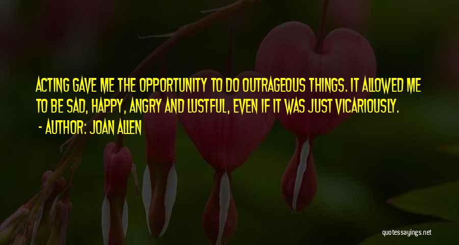 Joan Allen Quotes: Acting Gave Me The Opportunity To Do Outrageous Things. It Allowed Me To Be Sad, Happy, Angry And Lustful, Even