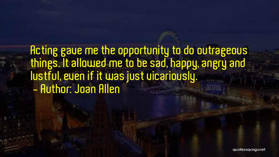 Joan Allen Quotes: Acting Gave Me The Opportunity To Do Outrageous Things. It Allowed Me To Be Sad, Happy, Angry And Lustful, Even