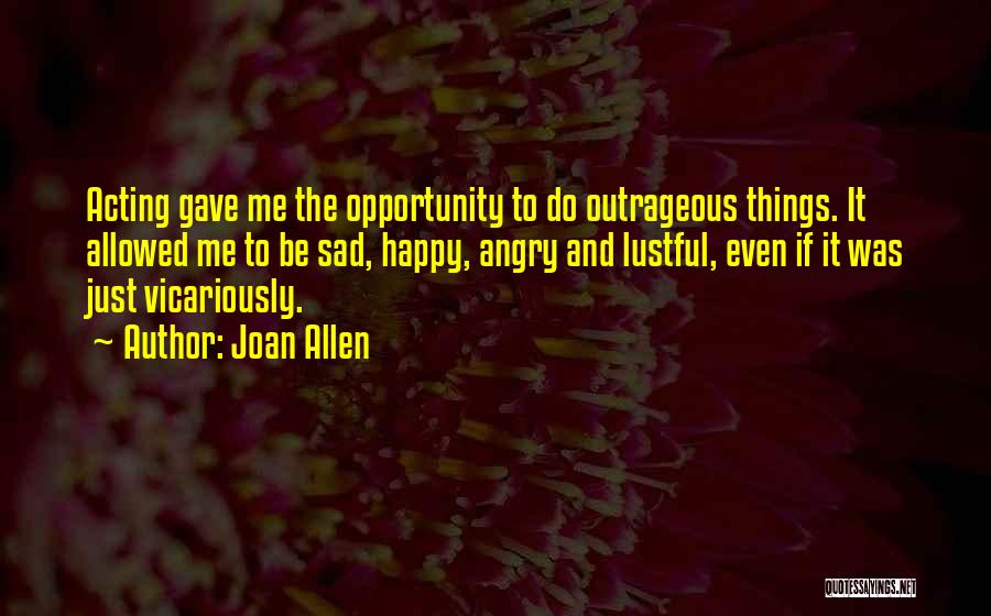 Joan Allen Quotes: Acting Gave Me The Opportunity To Do Outrageous Things. It Allowed Me To Be Sad, Happy, Angry And Lustful, Even