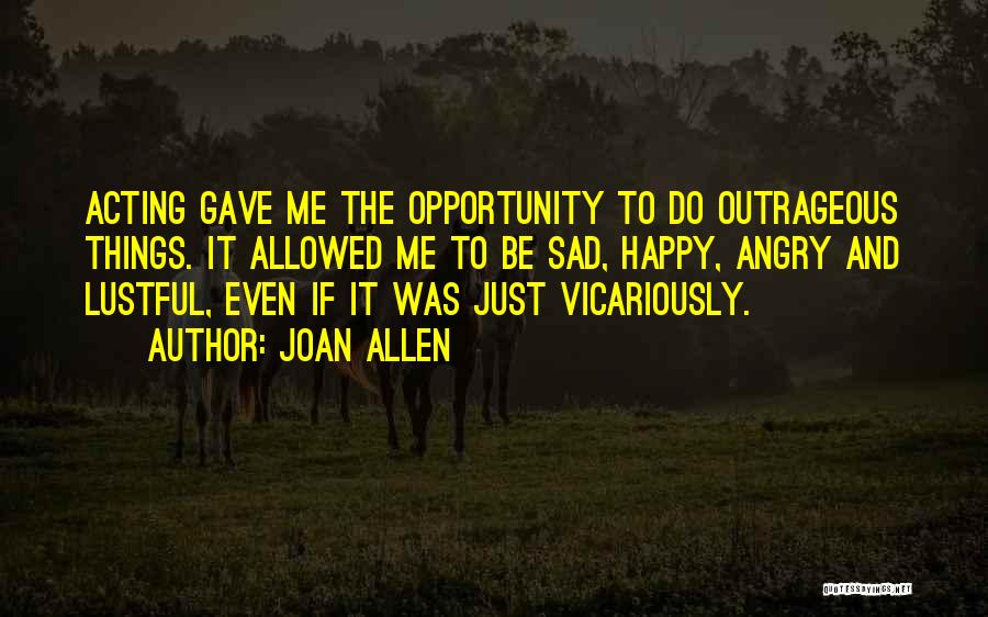 Joan Allen Quotes: Acting Gave Me The Opportunity To Do Outrageous Things. It Allowed Me To Be Sad, Happy, Angry And Lustful, Even