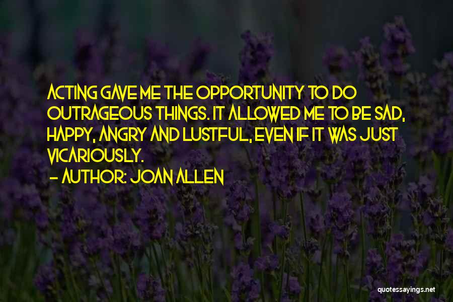 Joan Allen Quotes: Acting Gave Me The Opportunity To Do Outrageous Things. It Allowed Me To Be Sad, Happy, Angry And Lustful, Even