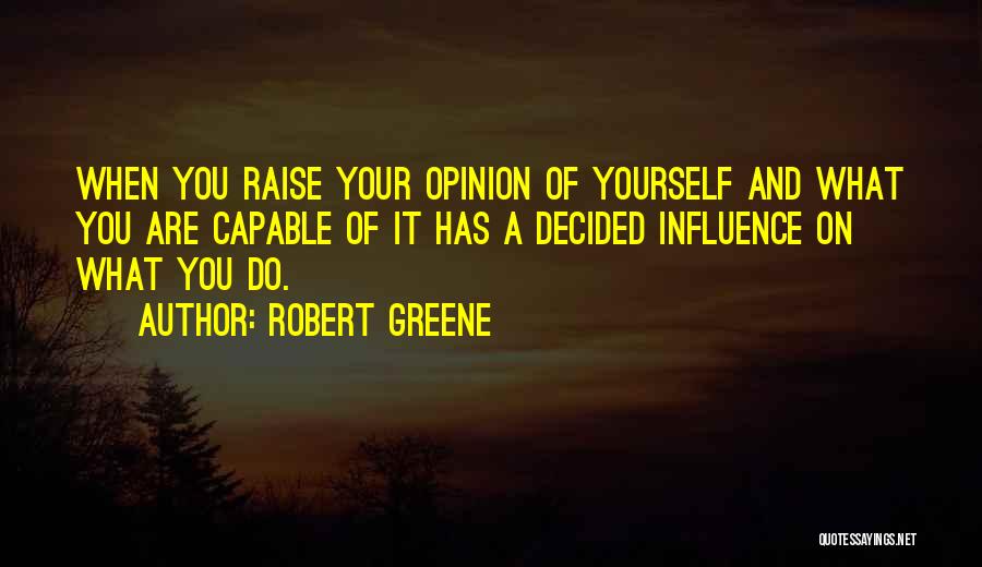 Robert Greene Quotes: When You Raise Your Opinion Of Yourself And What You Are Capable Of It Has A Decided Influence On What