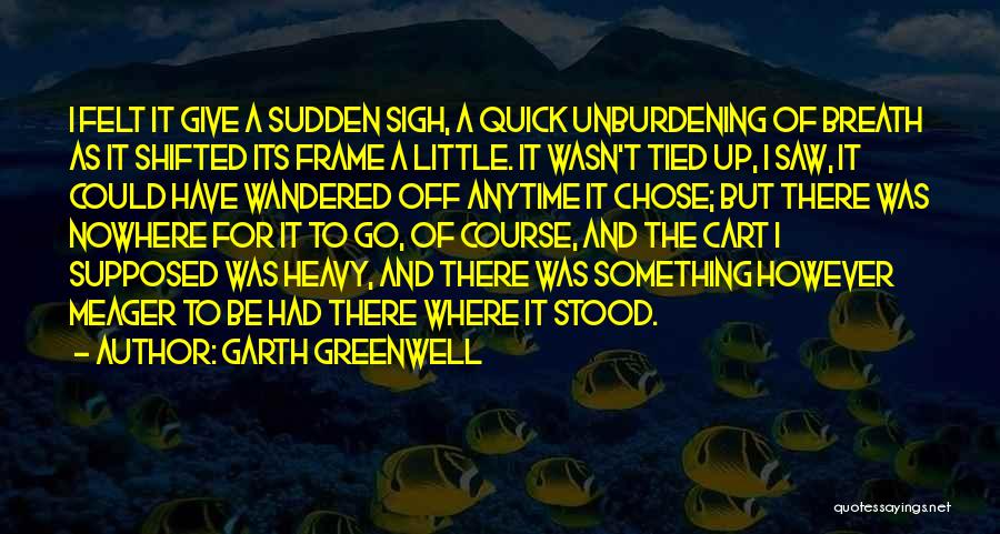 Garth Greenwell Quotes: I Felt It Give A Sudden Sigh, A Quick Unburdening Of Breath As It Shifted Its Frame A Little. It