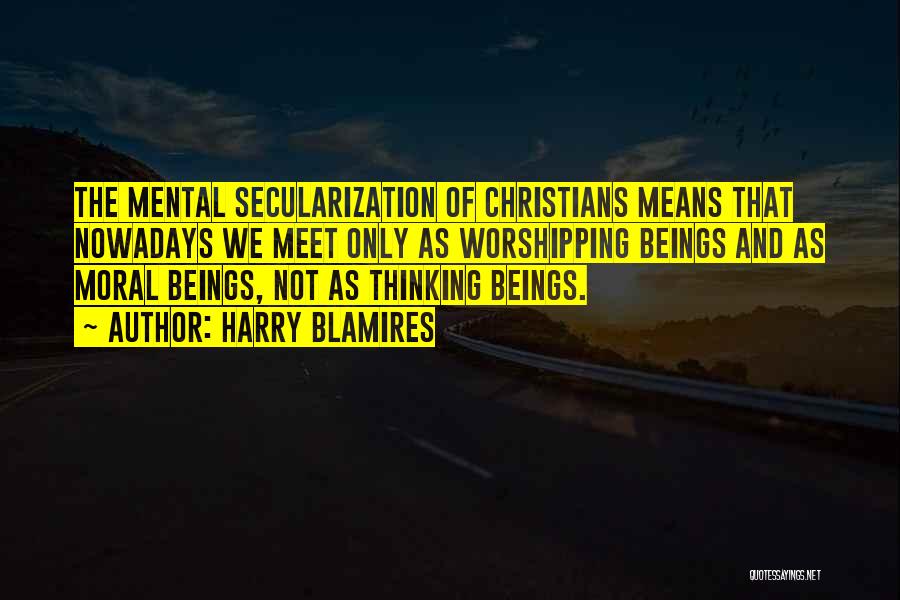 Harry Blamires Quotes: The Mental Secularization Of Christians Means That Nowadays We Meet Only As Worshipping Beings And As Moral Beings, Not As