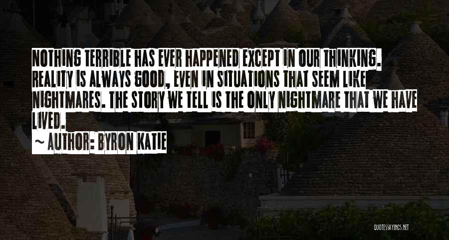 Byron Katie Quotes: Nothing Terrible Has Ever Happened Except In Our Thinking. Reality Is Always Good, Even In Situations That Seem Like Nightmares.