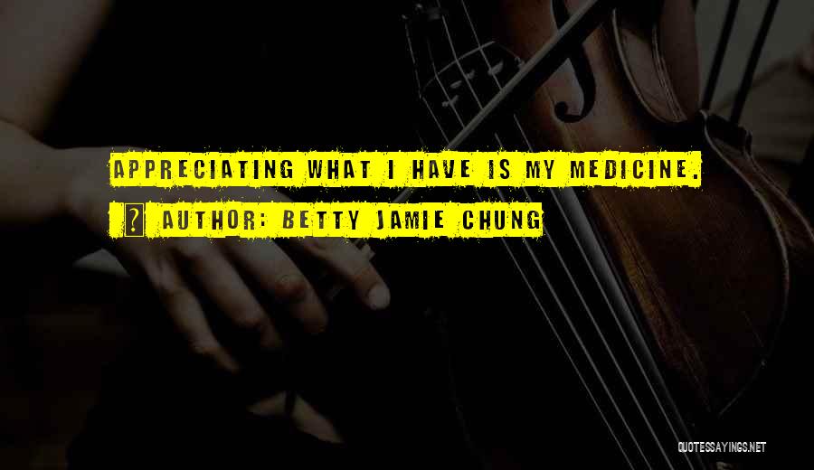 Betty Jamie Chung Quotes: Appreciating What I Have Is My Medicine.