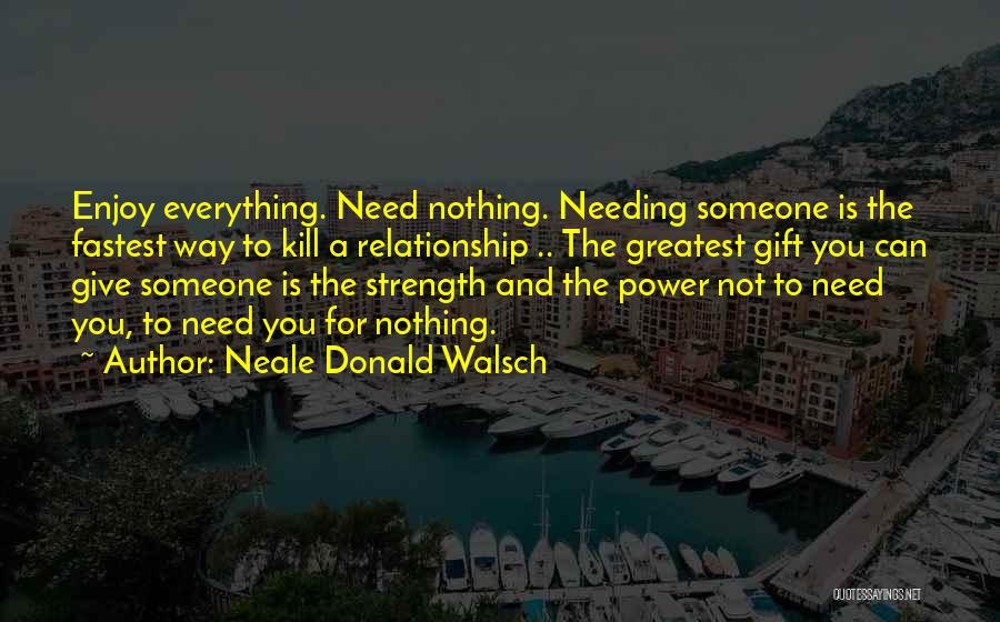 Neale Donald Walsch Quotes: Enjoy Everything. Need Nothing. Needing Someone Is The Fastest Way To Kill A Relationship .. The Greatest Gift You Can